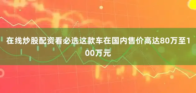 在线炒股配资看必选这款车在国内售价高达80万至100万元