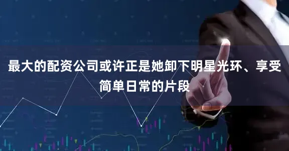 最大的配资公司或许正是她卸下明星光环、享受简单日常的片段